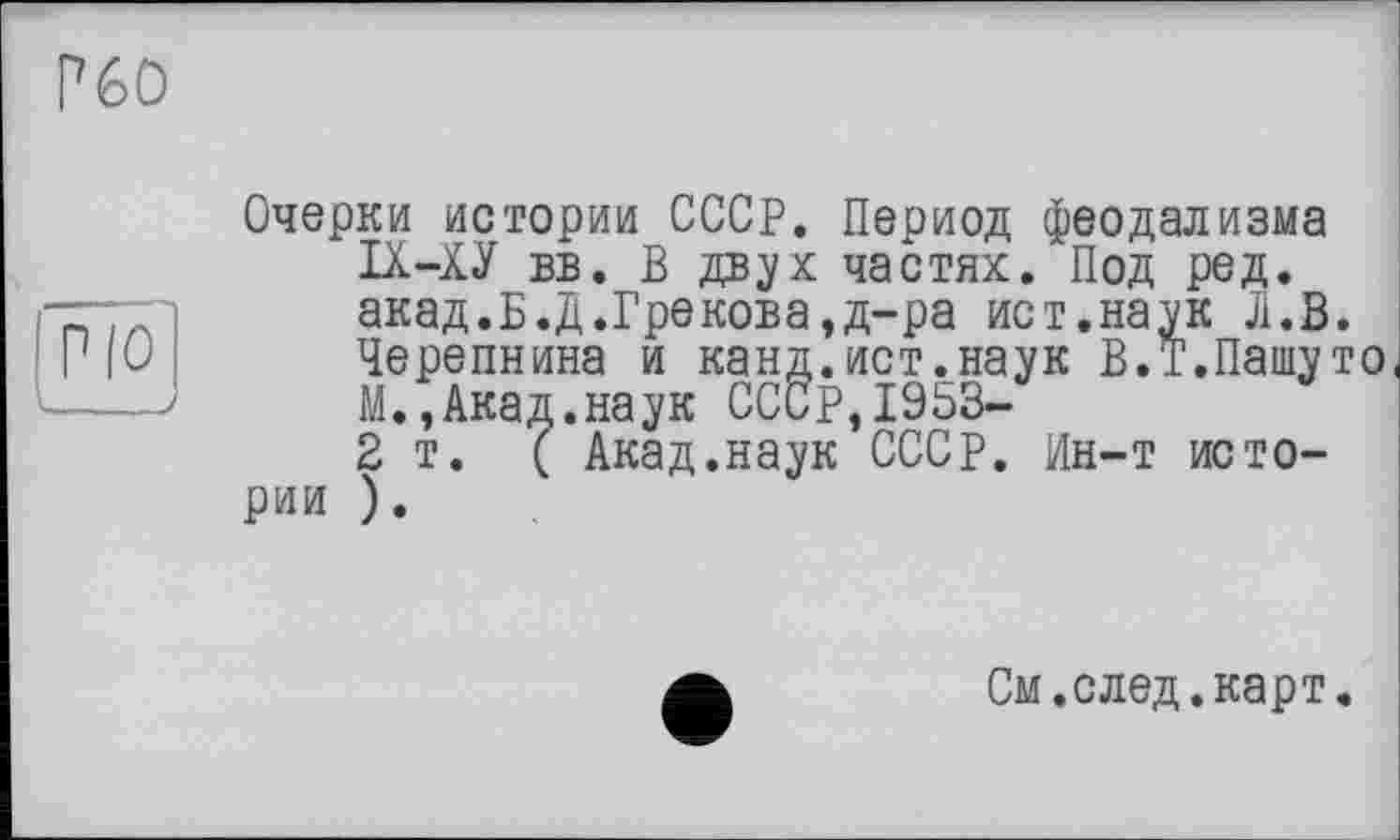 ﻿Р60
Очерки истории СССР. Период феодализма IX-ХУ вв. В двух частях. Под ред. акад.Б.Д.Грекова,д-ра ист.наук Л.В. Черепнина и канд.ист.наук В.Т.Пашуто М.,Акад.наук СССР,19ЬЗ-2т. ( Акад.наук СССР. Ин-т истории ).
См. след.карт.